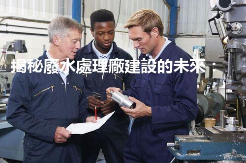 揭秘廢水處理廠建設的未來：從科技創(chuàng)新到生態(tài)平衡？